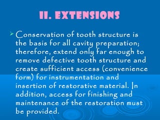 II. Extensions 
Conservation of tooth structure is 
the basis for all cavity preparation; 
therefore, extend only far enough to 
remove defective tooth structure and 
create sufficient access (convenience 
form) for instrumentation and 
insertion of restorative material. In 
addition, access for finishing and 
maintenance of the restoration must 
be provided. 
 