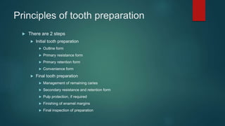 Principles of tooth preparation
 There are 2 steps
 Initial tooth preparation
 Outline form
 Primary resistance form
 Primary retention form
 Convenience form
 Final tooth preparation
 Management of remaining caries
 Secondary resistance and retention form
 Pulp protection, if required
 Finishing of enamel margins
 Final inspection of preparation
 