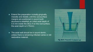  Extend the preparation incisally,gingivally,
mesially and distally until the cavosurface
margins are positioned in sound tooth
structure to establish an initial axial depth of
0.5 mm inside the DEJ( if on the root surface,
the axial depth is 0.75mm) .
 The axial wall should be in sound dentin,
unless there is remaining infected caries or old
restorative material .
 