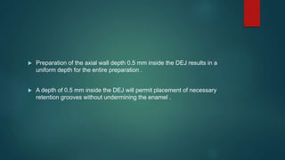  Preparation of the axial wall depth 0.5 mm inside the DEJ results in a
uniform depth for the entire preparation .
 A depth of 0.5 mm inside the DEJ will permit placement of necessary
retention grooves without undermining the enamel .
 
