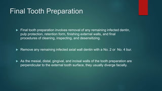 Final Tooth Preparation
 Final tooth preparation involves removal of any remaining infected dentin,
pulp protection, retention form, finishing external walls, and final
procedures of cleaning, inspecting, and desensitizing.
 Remove any remaining infected axial wall dentin with a No. 2 or No. 4 bur.
 As the mesial, distal, gingival, and incisal walls of the tooth preparation are
perpendicular to the external tooth surface, they usually diverge facially.
 