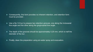  Consequently, this form provides no inherent retention, and retention form
must be provided .
 Use a No.1/4 bur to prepare two retention grooves, one along the incisoaxial
line angle and the other along the gingivoaxial line angle.
 The depth of the grooves should be approximately 0.25 mm, which is half the
diameter of the bur.
 Finally, clean the preparation using air-water spray and evacuation.
 