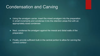 Condensation and Carving
 Using the amalgam carrier, insert the mixed amalgam into the preparation
in small increments and condense it into the retention areas first with an
appropriately sized condenser.
 Next, condense the amalgam against the mesial and distal walls of the
preparation
 Finally, provide sufficient bulk in the central portion to allow for carving the
correct contour .
 