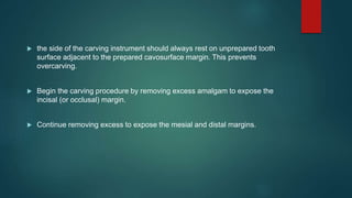  the side of the carving instrument should always rest on unprepared tooth
surface adjacent to the prepared cavosurface margin. This prevents
overcarving.
 Begin the carving procedure by removing excess amalgam to expose the
incisal (or occlusal) margin.
 Continue removing excess to expose the mesial and distal margins.
 