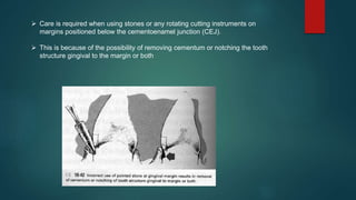  Care is required when using stones or any rotating cutting instruments on
margins positioned below the cementoenamel junction (CEJ).
 This is because of the possibility of removing cementum or notching the tooth
structure gingival to the margin or both
 