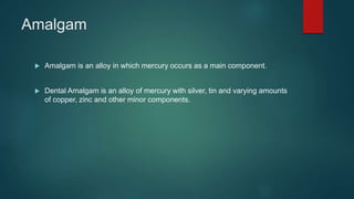 Amalgam
 Amalgam is an alloy in which mercury occurs as a main component.
 Dental Amalgam is an alloy of mercury with silver, tin and varying amounts
of copper, zinc and other minor components.
 