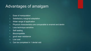 Advantages of amalgam
1. Ease of manipulation
2. Satisfactory marginal adaptation
3. Wider range of application
4. Physical characteristics are comparable to enamel and dentin
5. Less technique sensitive
6. Self sealing
7. Biocompatible
8. good wear resistance
9. Low cost
10. Can be completed in 1 dental visit
 