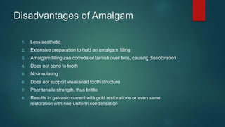 Disadvantages of Amalgam
1. Less aesthetic
2. Extensive preparation to hold an amalgam filling
3. Amalgam filling can corrode or tarnish over time, causing discoloration
4. Does not bond to tooth
5. No-insulating
6. Does not support weakened tooth structure
7. Poor tensile strength, thus brittle
8. Results in galvanic current with gold restorations or even same
restoration with non-uniform condensation
 