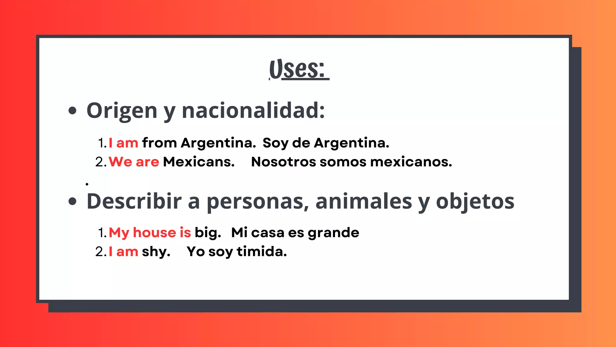 Uses:
Origen y nacionalidad:
Describir a personas, animales y objetos
I am from Argentina. Soy de Argentina.
We are Mexicans. Nosotros somos mexicanos.
1.
2.
.
My house is big. Mi casa es grande
I am shy. Yo soy timida.
1.
2.