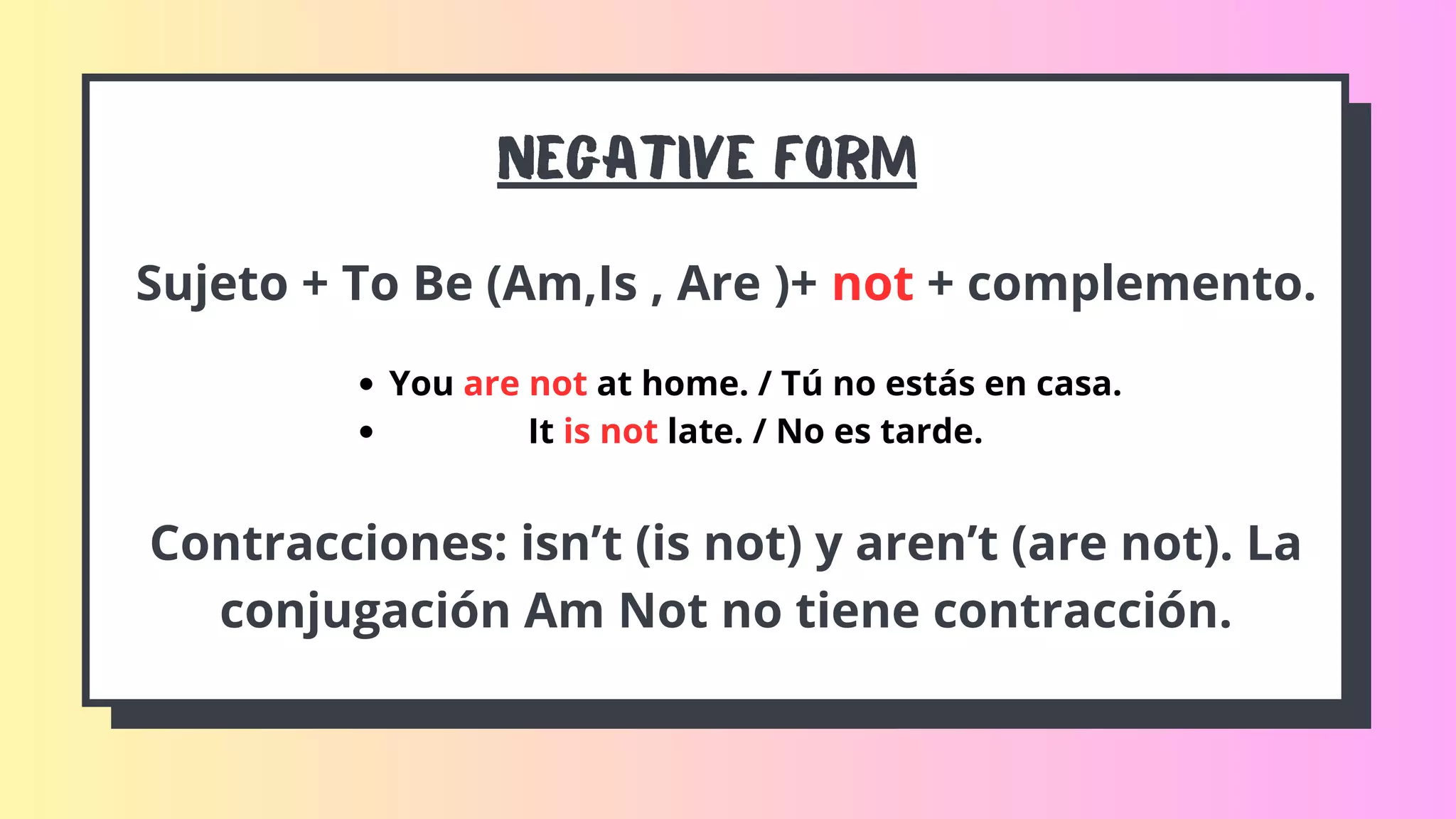 Negative FORM
Sujeto + To Be (Am,Is , Are )+ not + complemento.
You are not at home. / Tú no estás en casa.
It is not late. / No es tarde.
Contracciones: isn’t (is not) y aren’t (are not). La
conjugación Am Not no tiene contracción.
