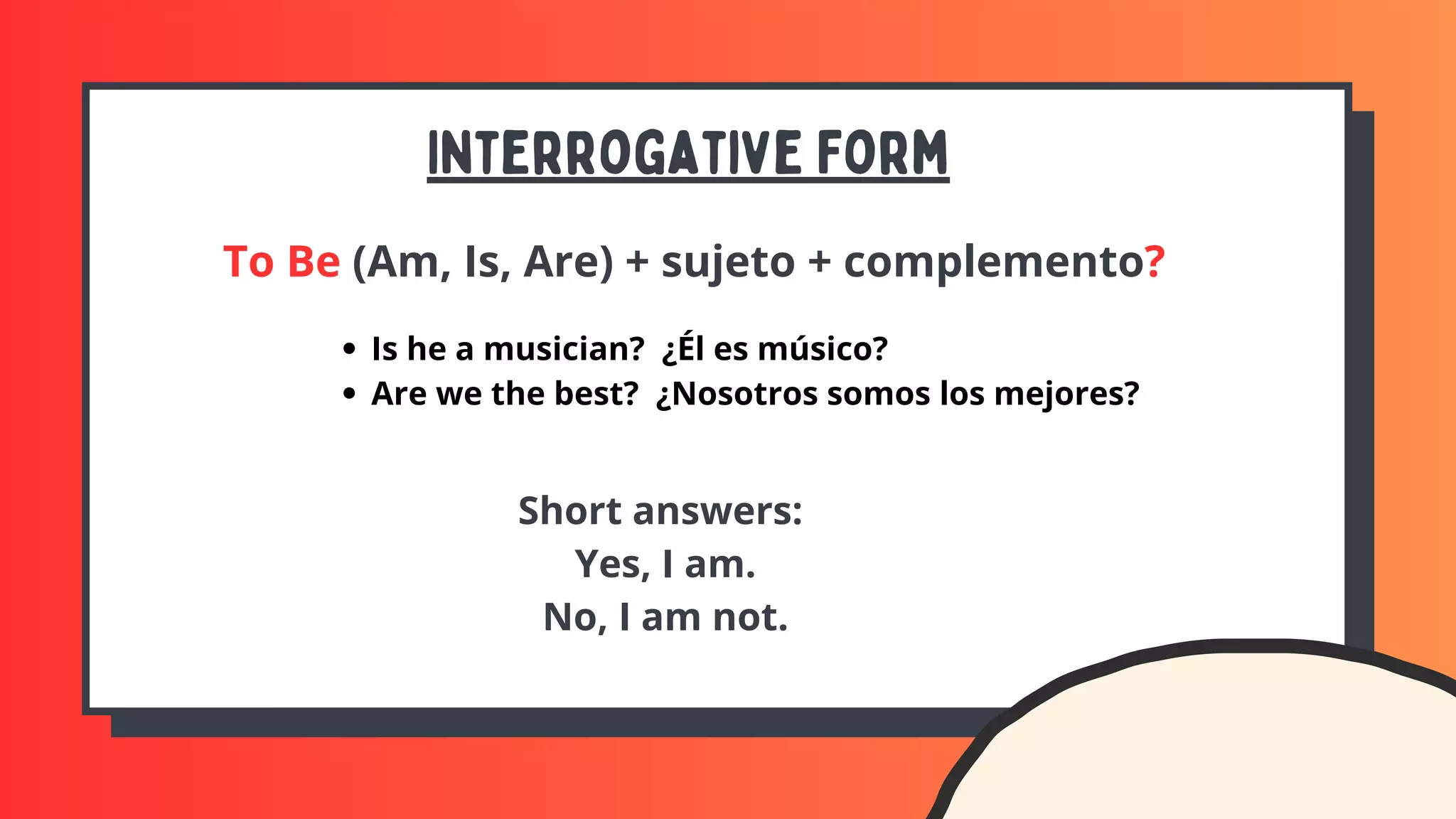 Interrogative Form
To Be (Am, Is, Are) + sujeto + complemento?
Is he a musician? ¿Él es músico?
Are we the best? ¿Nosotros somos los mejores?
Short answers:
Yes, I am.
No, I am not.