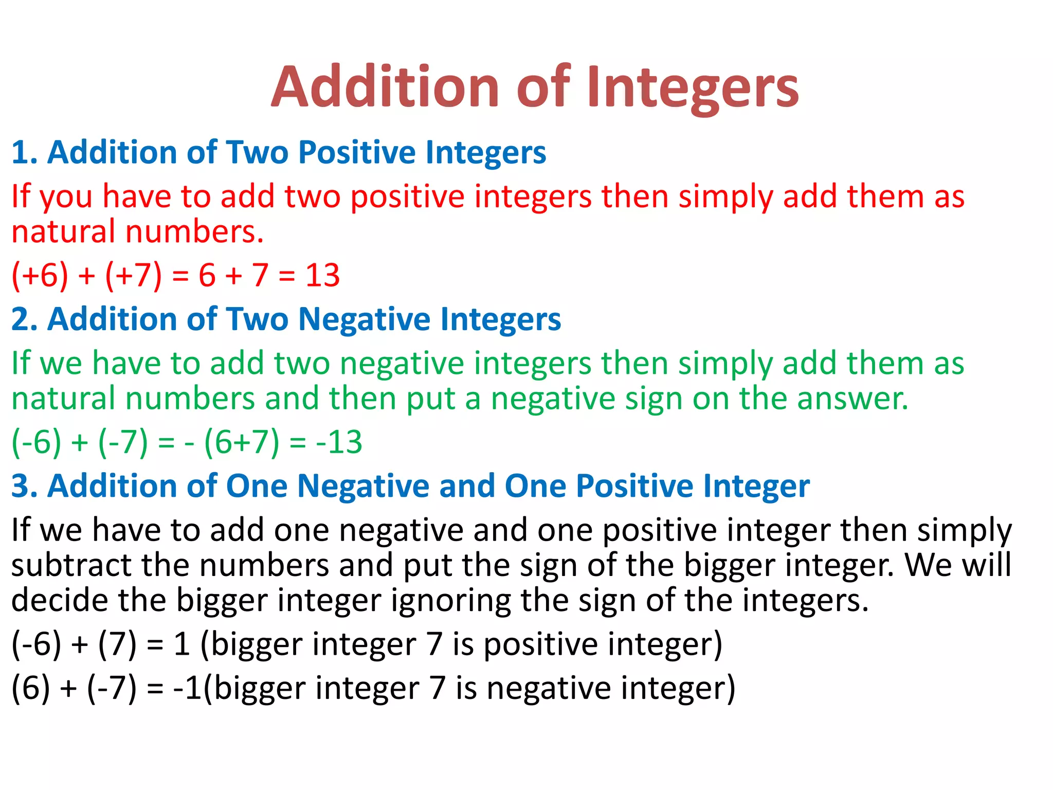 Addition of Integers
1. Addition of Two Positive Integers
If you have to add two positive integers then simply add them as
natural numbers.
(+6) + (+7) = 6 + 7 = 13
2. Addition of Two Negative Integers
If we have to add two negative integers then simply add them as
natural numbers and then put a negative sign on the answer.
(-6) + (-7) = - (6+7) = -13
3. Addition of One Negative and One Positive Integer
If we have to add one negative and one positive integer then simply
subtract the numbers and put the sign of the bigger integer. We will
decide the bigger integer ignoring the sign of the integers.
(-6) + (7) = 1 (bigger integer 7 is positive integer)
(6) + (-7) = -1(bigger integer 7 is negative integer)
 