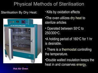Physical Methods of Sterilisation
Sterilisation By Dry Heat:

• Kills

by oxidation effects

•The oven utilizes dry heat to
sterilize articles
• Operated between 50oC to
250/300oC.
•A holding period of 160oC for 1 hr
is desirable.
• There is a thermostat controlling
the temperature.
•Double walled insulation keeps the
heat in and conserves energy,
Hot Air Oven

 