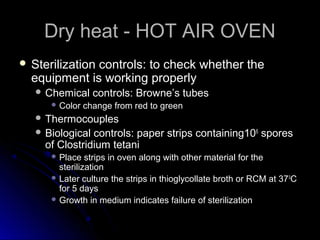 Dry heat - HOT AIR OVEN
 Sterilization

controls: to check whether the
equipment is working properly
 Chemical
 Color

controls: Browne’s tubes

change from red to green

 Thermocouples
 Biological

controls: paper strips containing106 spores
of Clostridium tetani
 Place

strips in oven along with other material for the
sterilization
 Later culture the strips in thioglycollate broth or RCM at 37 0C
for 5 days
 Growth in medium indicates failure of sterilization

 