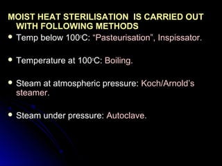 MOIST HEAT STERILISATION IS CARRIED OUT
WITH FOLLOWING METHODS
 Temp below 100oC: “Pasteurisation”, Inspissator.
 Temperature

at 100oC: Boiling.

 Steam

at atmospheric pressure: Koch/Arnold’s
steamer.

 Steam

under pressure: Autoclave.

 