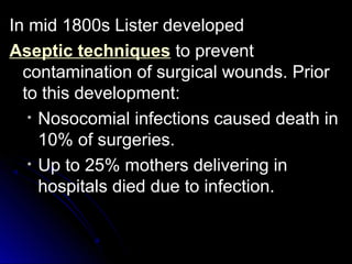 In mid 1800s Lister developed
Aseptic techniques to prevent
contamination of surgical wounds. Prior
to this development:
• Nosocomial infections caused death in
10% of surgeries.
• Up to 25% mothers delivering in
hospitals died due to infection.

 