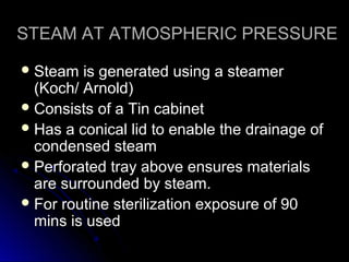 STEAM AT ATMOSPHERIC PRESSURE
 Steam

is generated using a steamer
(Koch/ Arnold)
 Consists of a Tin cabinet
 Has a conical lid to enable the drainage of
condensed steam
 Perforated tray above ensures materials
are surrounded by steam.
 For routine sterilization exposure of 90
mins is used

 
