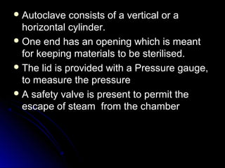  Autoclave

consists of a vertical or a
horizontal cylinder.
 One end has an opening which is meant
for keeping materials to be sterilised.
 The lid is provided with a Pressure gauge,
to measure the pressure
 A safety valve is present to permit the
escape of steam from the chamber

 