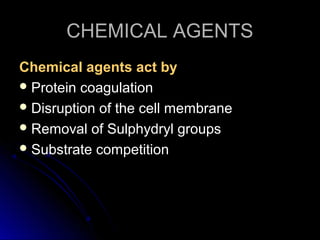 CHEMICAL AGENTS
Chemical agents act by
 Protein coagulation
 Disruption of the cell membrane
 Removal of Sulphydryl groups
 Substrate competition

 