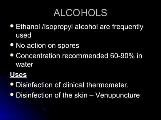 ALCOHOLS
 Ethanol

/Isopropyl alcohol are frequently

used
 No action on spores
 Concentration recommended 60-90% in
water
Uses
 Disinfection of clinical thermometer.
 Disinfection of the skin – Venupuncture

 