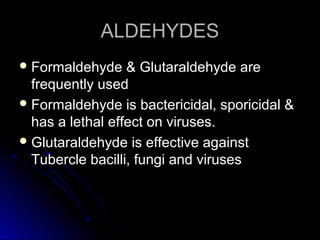 ALDEHYDES
 Formaldehyde

& Glutaraldehyde are
frequently used
 Formaldehyde is bactericidal, sporicidal &
has a lethal effect on viruses.
 Glutaraldehyde is effective against
Tubercle bacilli, fungi and viruses

 