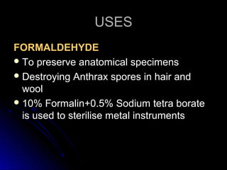 USES
FORMALDEHYDE
 To preserve anatomical specimens
 Destroying Anthrax spores in hair and
wool
 10% Formalin+0.5% Sodium tetra borate
is used to sterilise metal instruments

 