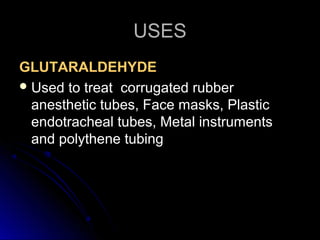 USES
GLUTARALDEHYDE
 Used to treat corrugated rubber
anesthetic tubes, Face masks, Plastic
endotracheal tubes, Metal instruments
and polythene tubing

 