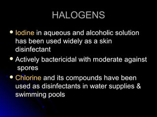 HALOGENS
 Iodine

in aqueous and alcoholic solution
has been used widely as a skin
disinfectant
 Actively bactericidal with moderate against
spores
 Chlorine and its compounds have been
used as disinfectants in water supplies &
swimming pools

 