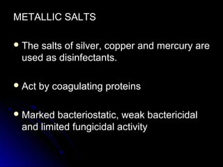 METALLIC SALTS
 The

salts of silver, copper and mercury are
used as disinfectants.

 Act

by coagulating proteins

 Marked

bacteriostatic, weak bactericidal
and limited fungicidal activity

 