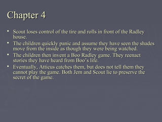 Chapter 4Chapter 4
 Scout loses control of the tire and rolls in front of the RadleyScout loses control of the tire and rolls in front of the Radley
house.house.
 The children quickly panic and assume they have seen the shadesThe children quickly panic and assume they have seen the shades
move from the inside as though they were being watched.move from the inside as though they were being watched.
 The children then invent a Boo Radley game. They reenactThe children then invent a Boo Radley game. They reenact
stories they have heard from Boo’s life.stories they have heard from Boo’s life.
 Eventually, Atticus catches them, but does not tell them theyEventually, Atticus catches them, but does not tell them they
cannot play the game. Both Jem and Scout lie to preserve thecannot play the game. Both Jem and Scout lie to preserve the
secret of the game.secret of the game.
 