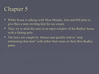 Chapter 5Chapter 5
 While Scout is talking with Miss Maudie, Jem and Dill plan toWhile Scout is talking with Miss Maudie, Jem and Dill plan to
give Boo a note inviting him for ice cream.give Boo a note inviting him for ice cream.
 They try to stick the note in an open window of the Radley houseThey try to stick the note in an open window of the Radley house
with a fishing pole.with a fishing pole.
 The boys are caught by Atticus and quickly told to “stopThe boys are caught by Atticus and quickly told to “stop
tormenting that man” with either their notes or their Boo Radleytormenting that man” with either their notes or their Boo Radley
game.game.
 