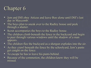 Chapter 6Chapter 6
 Jem and Dill obey Atticus and leave Boo alone until Dill’s lastJem and Dill obey Atticus and leave Boo alone until Dill’s last
day in Maycomb.day in Maycomb.
 The boys plan to sneak over to the Radley house and peekThe boys plan to sneak over to the Radley house and peek
through a shutter.through a shutter.
 Scout accompanies the boys to the Radley house.Scout accompanies the boys to the Radley house.
 The children climb beneath the fence in the backyard and beginThe children climb beneath the fence in the backyard and begin
to peer through various windows until the shadow of a manto peer through various windows until the shadow of a man
appears.appears.
 The children flee the backyard as a shotgun explodes into the air.The children flee the backyard as a shotgun explodes into the air.
 As they crawl beneath the fence by the schoolyard, Jem’s pantsAs they crawl beneath the fence by the schoolyard, Jem’s pants
get caught on the fence.get caught on the fence.
 To escape he has to leave his pants behind.To escape he has to leave his pants behind.
 Because of the commotion, the children know they will beBecause of the commotion, the children know they will be
missed.missed.
 