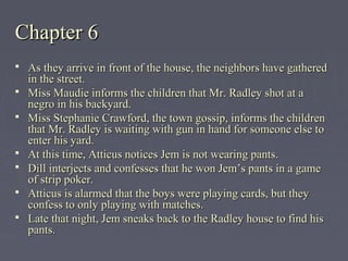 Chapter 6Chapter 6
 As they arrive in front of the house, the neighbors have gatheredAs they arrive in front of the house, the neighbors have gathered
in the street.in the street.
 Miss Maudie informs the children that Mr. Radley shot at aMiss Maudie informs the children that Mr. Radley shot at a
negro in his backyard.negro in his backyard.
 Miss Stephanie Crawford, the town gossip, informs the childrenMiss Stephanie Crawford, the town gossip, informs the children
that Mr. Radley is waiting with gun in hand for someone else tothat Mr. Radley is waiting with gun in hand for someone else to
enter his yard.enter his yard.
 At this time, Atticus notices Jem is not wearing pants.At this time, Atticus notices Jem is not wearing pants.
 Dill interjects and confesses that he won Jem’s pants in a gameDill interjects and confesses that he won Jem’s pants in a game
of strip poker.of strip poker.
 Atticus is alarmed that the boys were playing cards, but theyAtticus is alarmed that the boys were playing cards, but they
confess to only playing with matches.confess to only playing with matches.
 Late that night, Jem sneaks back to the Radley house to find hisLate that night, Jem sneaks back to the Radley house to find his
pants.pants.
 