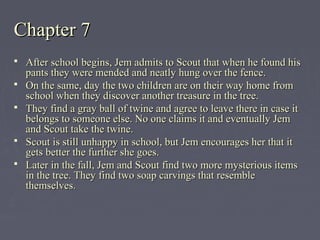 Chapter 7Chapter 7
 After school begins, Jem admits to Scout that when he found hisAfter school begins, Jem admits to Scout that when he found his
pants they were mended and neatly hung over the fence.pants they were mended and neatly hung over the fence.
 On the same, day the two children are on their way home fromOn the same, day the two children are on their way home from
school when they discover another treasure in the tree.school when they discover another treasure in the tree.
 They find a gray ball of twine and agree to leave there in case itThey find a gray ball of twine and agree to leave there in case it
belongs to someone else. No one claims it and eventually Jembelongs to someone else. No one claims it and eventually Jem
and Scout take the twine.and Scout take the twine.
 Scout is still unhappy in school, but Jem encourages her that itScout is still unhappy in school, but Jem encourages her that it
gets better the further she goes.gets better the further she goes.
 Later in the fall, Jem and Scout find two more mysterious itemsLater in the fall, Jem and Scout find two more mysterious items
in the tree. They find two soap carvings that resemblein the tree. They find two soap carvings that resemble
themselves.themselves.
 