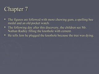 Chapter 7Chapter 7
 The figures are followed with more chewing gum, a spelling beeThe figures are followed with more chewing gum, a spelling bee
medal and an old pocket watch.medal and an old pocket watch.
 The following day after this discovery, the children see Mr.The following day after this discovery, the children see Mr.
Nathan Radley filling the knothole with cement.Nathan Radley filling the knothole with cement.
 He tells Jem he plugged the knothole because the tree was dying.He tells Jem he plugged the knothole because the tree was dying.
 