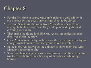 Chapter 8Chapter 8
 For the first time in years, Maycomb endures a cold winter. ItFor the first time in years, Maycomb endures a cold winter. It
even snows on one occasion causing school to be closed.even snows on one occasion causing school to be closed.
 Jem and Scout take the snow from Miss Maudie’s yard andJem and Scout take the snow from Miss Maudie’s yard and
attempt to build a snowman. They end up mounding dirt andattempt to build a snowman. They end up mounding dirt and
covering with snow.covering with snow.
 They make the figure look like Mr. Avery, an unpleasant manThey make the figure look like Mr. Avery, an unpleasant man
that lives down the street.that lives down the street.
 Once Atticus sees the figure he insists the two disguise the figureOnce Atticus sees the figure he insists the two disguise the figure
enough so that no once can recognize who it resembles.enough so that no once can recognize who it resembles.
 In the night, Atticus wakes the children to show them that MissIn the night, Atticus wakes the children to show them that Miss
Maudie’s house in on fire.Maudie’s house in on fire.
 Some neighbors help her save some furniture and finally the fireSome neighbors help her save some furniture and finally the fire
truck arrives before it reaches any of the other neighboringtruck arrives before it reaches any of the other neighboring
houses.houses.
 