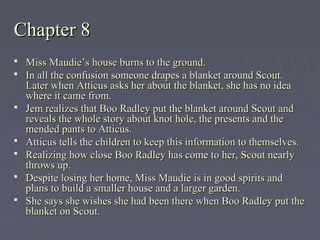 Chapter 8Chapter 8
 Miss Maudie’s house burns to the ground.Miss Maudie’s house burns to the ground.
 In all the confusion someone drapes a blanket around Scout.In all the confusion someone drapes a blanket around Scout.
Later when Atticus asks her about the blanket, she has no ideaLater when Atticus asks her about the blanket, she has no idea
where it came from.where it came from.
 Jem realizes that Boo Radley put the blanket around Scout andJem realizes that Boo Radley put the blanket around Scout and
reveals the whole story about knot hole, the presents and thereveals the whole story about knot hole, the presents and the
mended pants to Atticus.mended pants to Atticus.
 Atticus tells the children to keep this information to themselves.Atticus tells the children to keep this information to themselves.
 Realizing how close Boo Radley has come to her, Scout nearlyRealizing how close Boo Radley has come to her, Scout nearly
throws up.throws up.
 Despite losing her home, Miss Maudie is in good spirits andDespite losing her home, Miss Maudie is in good spirits and
plans to build a smaller house and a larger garden.plans to build a smaller house and a larger garden.
 She says she wishes she had been there when Boo Radley put theShe says she wishes she had been there when Boo Radley put the
blanket on Scout.blanket on Scout.
 