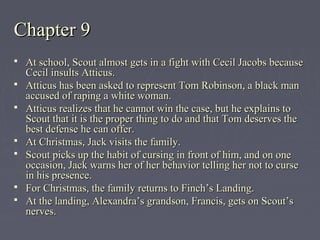 Chapter 9Chapter 9
 At school, Scout almost gets in a fight with Cecil Jacobs becauseAt school, Scout almost gets in a fight with Cecil Jacobs because
Cecil insults Atticus.Cecil insults Atticus.
 Atticus has been asked to represent Tom Robinson, a black manAtticus has been asked to represent Tom Robinson, a black man
accused of raping a white woman.accused of raping a white woman.
 Atticus realizes that he cannot win the case, but he explains toAtticus realizes that he cannot win the case, but he explains to
Scout that it is the proper thing to do and that Tom deserves theScout that it is the proper thing to do and that Tom deserves the
best defense he can offer.best defense he can offer.
 At Christmas, Jack visits the family.At Christmas, Jack visits the family.
 Scout picks up the habit of cursing in front of him, and on oneScout picks up the habit of cursing in front of him, and on one
occasion, Jack warns her of her behavior telling her not to curseoccasion, Jack warns her of her behavior telling her not to curse
in his presence.in his presence.
 For Christmas, the family returns to Finch’s Landing.For Christmas, the family returns to Finch’s Landing.
 At the landing, Alexandra’s grandson, Francis, gets on Scout’sAt the landing, Alexandra’s grandson, Francis, gets on Scout’s
nerves.nerves.
 