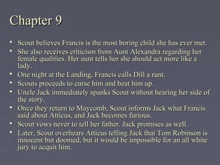 Chapter 9Chapter 9
 Scout believes Francis is the most boring child she has ever met.Scout believes Francis is the most boring child she has ever met.
 She also receives criticism from Aunt Alexandra regarding herShe also receives criticism from Aunt Alexandra regarding her
female qualities. Her aunt tells her she should act more like afemale qualities. Her aunt tells her she should act more like a
lady.lady.
 One night at the Landing, Francis calls Dill a runt.One night at the Landing, Francis calls Dill a runt.
 Scouts proceeds to curse him and beat him up.Scouts proceeds to curse him and beat him up.
 Uncle Jack immediately spanks Scout without hearing her side ofUncle Jack immediately spanks Scout without hearing her side of
the story.the story.
 Once they return to Maycomb, Scout informs Jack what FrancisOnce they return to Maycomb, Scout informs Jack what Francis
said about Atticus, and Jack becomes furious.said about Atticus, and Jack becomes furious.
 Scout vows never to tell her father. Jack promises as well.Scout vows never to tell her father. Jack promises as well.
 Later, Scout overhears Atticus telling Jack that Tom Robinson isLater, Scout overhears Atticus telling Jack that Tom Robinson is
innocent but doomed, but it would be impossible for an all whiteinnocent but doomed, but it would be impossible for an all white
jury to acquit him.jury to acquit him.
 