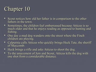 Chapter 10Chapter 10
 Scout notices how old her father is in comparison to the otherScout notices how old her father is in comparison to the other
fathers in the town.fathers in the town.
 Sometimes, the children feel embarrassed because Atticus is soSometimes, the children feel embarrassed because Atticus is so
much older and that he enjoys reading as opposed to hunting andmuch older and that he enjoys reading as opposed to hunting and
fishing.fishing.
 One day a mad dog wanders onto the street where the FinchOne day a mad dog wanders onto the street where the Finch
children are playing.children are playing.
 Calpurnia calls Atticus who quickly brings Heck Tate, the sheriffCalpurnia calls Atticus who quickly brings Heck Tate, the sheriff
of Maycomb.of Maycomb.
 Heck brings a rifle and asks Atticus to shoot the dog.Heck brings a rifle and asks Atticus to shoot the dog.
 To the amazement of Jem and Scout, Atticus kills the dog withTo the amazement of Jem and Scout, Atticus kills the dog with
one shot from a considerable distance.one shot from a considerable distance.
 