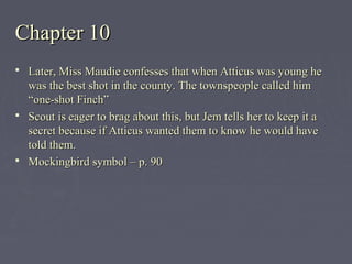 Chapter 10Chapter 10
 Later, Miss Maudie confesses that when Atticus was young heLater, Miss Maudie confesses that when Atticus was young he
was the best shot in the county. The townspeople called himwas the best shot in the county. The townspeople called him
“one-shot Finch”“one-shot Finch”
 Scout is eager to brag about this, but Jem tells her to keep it aScout is eager to brag about this, but Jem tells her to keep it a
secret because if Atticus wanted them to know he would havesecret because if Atticus wanted them to know he would have
told them.told them.
 Mockingbird symbol – p. 90Mockingbird symbol – p. 90
 