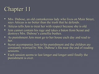 Chapter 11Chapter 11
 Mrs. Dubose, an old cantankerous lady who lives on Main Street,Mrs. Dubose, an old cantankerous lady who lives on Main Street,
says Atticus is no better than the trash that he defends.says Atticus is no better than the trash that he defends.
 Atticus tells Jem to treat her with respect because she is old.Atticus tells Jem to treat her with respect because she is old.
 Jem cannot contain his rage and takes a baton from Scout andJem cannot contain his rage and takes a baton from Scout and
destroys Mrs. Dubose’s camellia bushes.destroys Mrs. Dubose’s camellia bushes.
 As punishment Jem must go to her house each day and read toAs punishment Jem must go to her house each day and read to
her.her.
 Scout accompanies Jem to his punishment and the children areScout accompanies Jem to his punishment and the children are
constantly worried by Mrs. Dubose’s fits near the end of readingconstantly worried by Mrs. Dubose’s fits near the end of reading
sessions.sessions.
 Each session seems to last longer and longer until finally theEach session seems to last longer and longer until finally the
punishment is over.punishment is over.
 