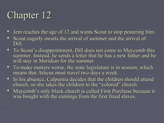 Chapter 12Chapter 12
 Jem reaches the age of 12 and wants Scout to stop pestering him.Jem reaches the age of 12 and wants Scout to stop pestering him.
 Scout eagerly awaits the arrival of summer and the arrival ofScout eagerly awaits the arrival of summer and the arrival of
Dill.Dill.
 To Scout’s disappointment, Dill does not come to Maycomb thisTo Scout’s disappointment, Dill does not come to Maycomb this
summer. Instead, he sends a letter that he has a new father and hesummer. Instead, he sends a letter that he has a new father and he
will stay in Meridian for the summer.will stay in Meridian for the summer.
 To make matters worse, the state legislature is in session, whichTo make matters worse, the state legislature is in session, which
means that Atticus must travel two days a week.means that Atticus must travel two days a week.
 In his absence, Calpurnia decides that the children should attendIn his absence, Calpurnia decides that the children should attend
church, so she takes the children to the “colored” church.church, so she takes the children to the “colored” church.
 Maycomb’s only black church is called First Purchase because itMaycomb’s only black church is called First Purchase because it
was bought with the earnings from the first freed slaves.was bought with the earnings from the first freed slaves.
 