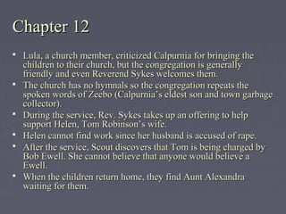 Chapter 12Chapter 12
 Lula, a church member, criticized Calpurnia for bringing theLula, a church member, criticized Calpurnia for bringing the
children to their church, but the congregation is generallychildren to their church, but the congregation is generally
friendly and even Reverend Sykes welcomes them.friendly and even Reverend Sykes welcomes them.
 The church has no hymnals so the congregation repeats theThe church has no hymnals so the congregation repeats the
spoken words of Zeebo (Calpurnia’s eldest son and town garbagespoken words of Zeebo (Calpurnia’s eldest son and town garbage
collector).collector).
 During the service, Rev. Sykes takes up an offering to helpDuring the service, Rev. Sykes takes up an offering to help
support Helen, Tom Robinson’s wife.support Helen, Tom Robinson’s wife.
 Helen cannot find work since her husband is accused of rape.Helen cannot find work since her husband is accused of rape.
 After the service, Scout discovers that Tom is being charged byAfter the service, Scout discovers that Tom is being charged by
Bob Ewell. She cannot believe that anyone would believe aBob Ewell. She cannot believe that anyone would believe a
Ewell.Ewell.
 When the children return home, they find Aunt AlexandraWhen the children return home, they find Aunt Alexandra
waiting for them.waiting for them.
 