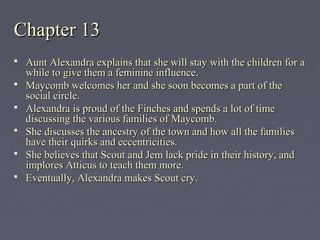 Chapter 13Chapter 13
 Aunt Alexandra explains that she will stay with the children for aAunt Alexandra explains that she will stay with the children for a
while to give them a feminine influence.while to give them a feminine influence.
 Maycomb welcomes her and she soon becomes a part of theMaycomb welcomes her and she soon becomes a part of the
social circle.social circle.
 Alexandra is proud of the Finches and spends a lot of timeAlexandra is proud of the Finches and spends a lot of time
discussing the various families of Maycomb.discussing the various families of Maycomb.
 She discusses the ancestry of the town and how all the familiesShe discusses the ancestry of the town and how all the families
have their quirks and eccentricities.have their quirks and eccentricities.
 She believes that Scout and Jem lack pride in their history, andShe believes that Scout and Jem lack pride in their history, and
implores Atticus to teach them more.implores Atticus to teach them more.
 Eventually, Alexandra makes Scout cry.Eventually, Alexandra makes Scout cry.
 