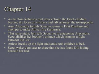 Chapter 14Chapter 14
 As the Tom Robinson trial draws closer, the Finch childrenAs the Tom Robinson trial draws closer, the Finch children
become the focus of whispers and talk amongst the townspeople.become the focus of whispers and talk amongst the townspeople.
 Aunt Alexandra forbids Scout to return to First Purchase andAunt Alexandra forbids Scout to return to First Purchase and
attempts to make Atticus fire Calpurnia.attempts to make Atticus fire Calpurnia.
 That same night, Jem tells Scout not to antagonize Alexandra.That same night, Jem tells Scout not to antagonize Alexandra.
Scout dislikes her brother’s attitude which prompts a fightScout dislikes her brother’s attitude which prompts a fight
between the two.between the two.
 Atticus breaks up the fight and sends both children to bed.Atticus breaks up the fight and sends both children to bed.
 Scout wakes Jem later to share that she has found Dill hidingScout wakes Jem later to share that she has found Dill hiding
beneath her bed.beneath her bed.
 