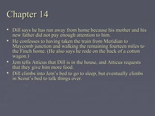 Chapter 14Chapter 14
 Dill says he has run away from home because his mother and hisDill says he has run away from home because his mother and his
new father did not pay enough attention to him.new father did not pay enough attention to him.
 He confesses to having taken the train from Meridian toHe confesses to having taken the train from Meridian to
Maycomb junction and walking the remaining fourteen miles toMaycomb junction and walking the remaining fourteen miles to
the Finch home. (He also says he rode on the back of a cottonthe Finch home. (He also says he rode on the back of a cotton
wagon.)wagon.)
 Jem tells Atticus that Dill is in the house, and Atticus requestsJem tells Atticus that Dill is in the house, and Atticus requests
that they give him more food.that they give him more food.
 Dill climbs into Jem’s bed to go to sleep, but eventually climbsDill climbs into Jem’s bed to go to sleep, but eventually climbs
in Scout’s bed to talk things over.in Scout’s bed to talk things over.
 