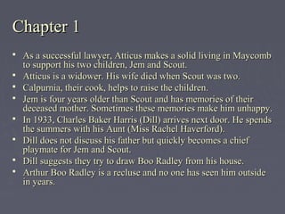 Chapter 1Chapter 1
 As a successful lawyer, Atticus makes a solid living in MaycombAs a successful lawyer, Atticus makes a solid living in Maycomb
to support his two children, Jem and Scout.to support his two children, Jem and Scout.
 Atticus is a widower. His wife died when Scout was two.Atticus is a widower. His wife died when Scout was two.
 Calpurnia, their cook, helps to raise the children.Calpurnia, their cook, helps to raise the children.
 Jem is four years older than Scout and has memories of theirJem is four years older than Scout and has memories of their
deceased mother. Sometimes these memories make him unhappy.deceased mother. Sometimes these memories make him unhappy.
 In 1933, Charles Baker Harris (Dill) arrives next door. He spendsIn 1933, Charles Baker Harris (Dill) arrives next door. He spends
the summers with his Aunt (Miss Rachel Haverford).the summers with his Aunt (Miss Rachel Haverford).
 Dill does not discuss his father but quickly becomes a chiefDill does not discuss his father but quickly becomes a chief
playmate for Jem and Scout.playmate for Jem and Scout.
 Dill suggests they try to draw Boo Radley from his house.Dill suggests they try to draw Boo Radley from his house.
 Arthur Boo Radley is a recluse and no one has seen him outsideArthur Boo Radley is a recluse and no one has seen him outside
in years.in years.
 