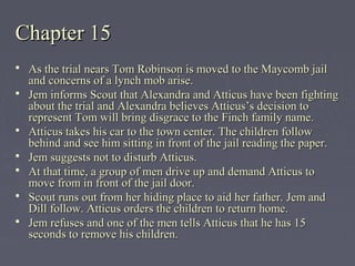 Chapter 15Chapter 15
 As the trial nears Tom Robinson is moved to the Maycomb jailAs the trial nears Tom Robinson is moved to the Maycomb jail
and concerns of a lynch mob arise.and concerns of a lynch mob arise.
 Jem informs Scout that Alexandra and Atticus have been fightingJem informs Scout that Alexandra and Atticus have been fighting
about the trial and Alexandra believes Atticus’s decision toabout the trial and Alexandra believes Atticus’s decision to
represent Tom will bring disgrace to the Finch family name.represent Tom will bring disgrace to the Finch family name.
 Atticus takes his car to the town center. The children followAtticus takes his car to the town center. The children follow
behind and see him sitting in front of the jail reading the paper.behind and see him sitting in front of the jail reading the paper.
 Jem suggests not to disturb Atticus.Jem suggests not to disturb Atticus.
 At that time, a group of men drive up and demand Atticus toAt that time, a group of men drive up and demand Atticus to
move from in front of the jail door.move from in front of the jail door.
 Scout runs out from her hiding place to aid her father.Scout runs out from her hiding place to aid her father. Jem andJem and
Dill follow. Atticus orders the children to return home.Dill follow. Atticus orders the children to return home.
 Jem refuses and one of the men tells Atticus that he has 15Jem refuses and one of the men tells Atticus that he has 15
seconds to remove his children.seconds to remove his children.
 