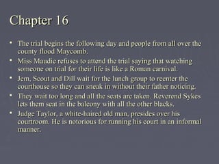 Chapter 16Chapter 16
 The trial begins the following day and people from all over theThe trial begins the following day and people from all over the
county flood Maycomb.county flood Maycomb.
 Miss Maudie refuses to attend the trial saying that watchingMiss Maudie refuses to attend the trial saying that watching
someone on trial for their life is like a Roman carnival.someone on trial for their life is like a Roman carnival.
 Jem, Scout and Dill wait for the lunch group to reenter theJem, Scout and Dill wait for the lunch group to reenter the
courthouse so they can sneak in without their father noticing.courthouse so they can sneak in without their father noticing.
 They wait too long and all the seats are taken. Reverend SykesThey wait too long and all the seats are taken. Reverend Sykes
lets them seat in the balcony with all the other blacks.lets them seat in the balcony with all the other blacks.
 Judge Taylor, a white-haired old man, presides over hisJudge Taylor, a white-haired old man, presides over his
courtroom. He is notorious for running his court in an informalcourtroom. He is notorious for running his court in an informal
manner.manner.
 